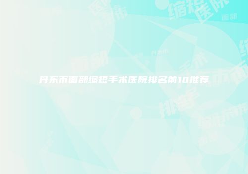 丹东市面部缩短手术医院排名前10推荐