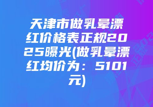 天津市做乳晕漂红价格表正规2025曝光(做乳晕漂红均价为：5101元)