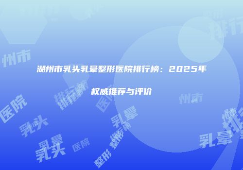 湖州市乳头乳晕整形医院排行榜：2025年权威推荐与评价