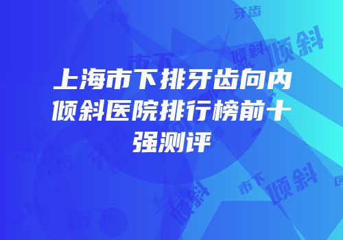 上海市下排牙齿向内倾斜医院排行榜前十强测评
