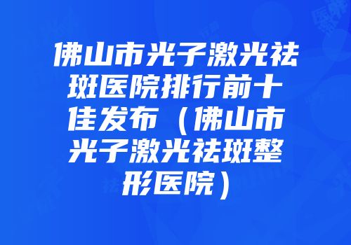 佛山市光子激光祛斑医院排行前十佳发布（佛山市光子激光祛斑整形医院）