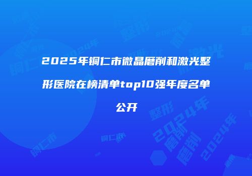 2025年铜仁市微晶磨削和激光整形医院在榜清单top10强年度名单公开