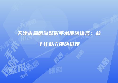 天津市鼻唇沟整形手术医院排名：前十佳私立医院推荐
