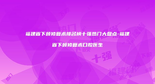 福建省下颌修复术排名榜十强热门大盘点-福建省下颌修复术口腔医生