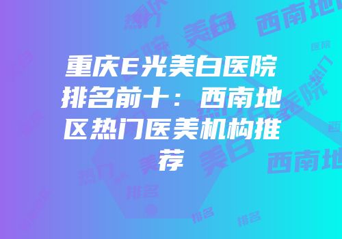 重庆E光美白医院排名前十：西南地区热门医美机构推荐