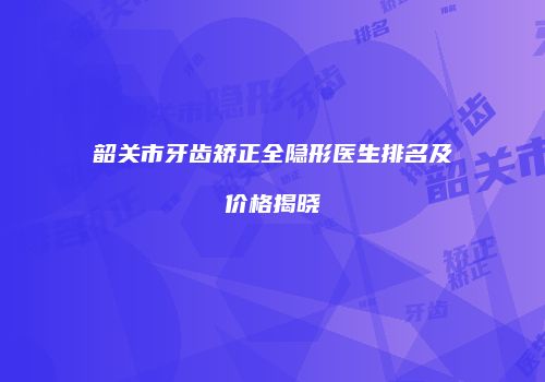 韶关市牙齿矫正全隐形医生排名及价格揭晓