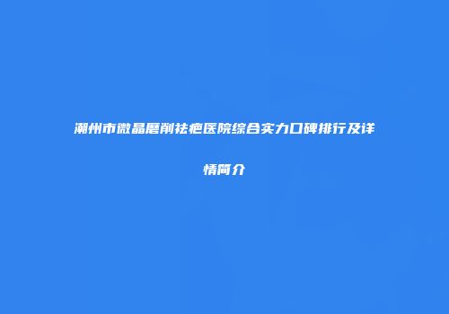 潮州市微晶磨削祛疤医院综合实力口碑排行及详情简介