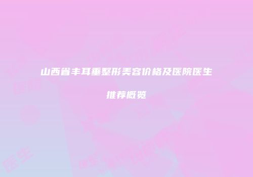山西省丰耳垂整形美容价格及医院医生推荐概览