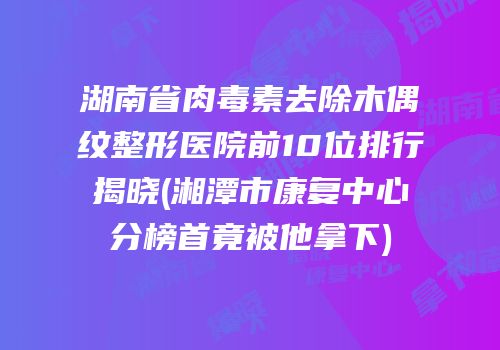 湖南省肉毒素去除木偶纹整形医院前10位排行揭晓(湘潭市康复中心分榜首竟被他拿下)