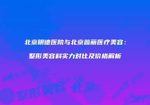 北京明德医院与北京蕊丽医疗美容：整形美容科实力对比及价格解析