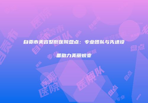自贡市美容整形医院盘点：专业团队与先进设备助力美丽蜕变