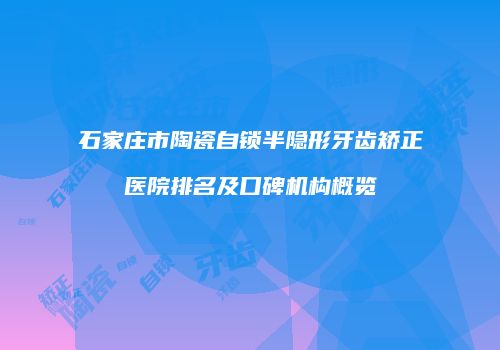 石家庄市陶瓷自锁半隐形牙齿矫正医院排名及口碑机构概览