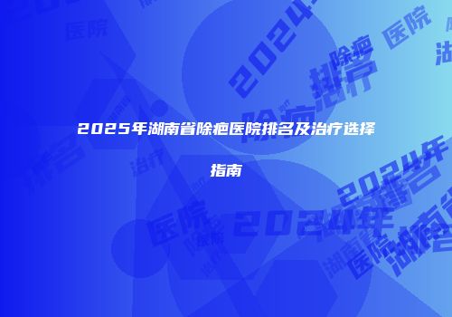 2025年湖南省除疤医院排名及治疗选择指南