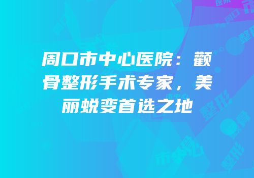 周口市中心医院：颧骨整形手术专家，美丽蜕变首选之地