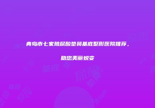 青岛市七家玻尿酸垫鼻基底整形医院推荐，助您美丽蜕变