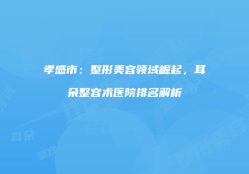 孝感市：整形美容领域崛起，耳朵整容术医院排名解析