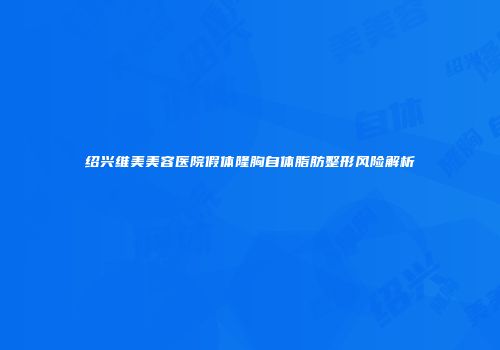 绍兴维美美容医院假体隆胸自体脂肪整形风险解析