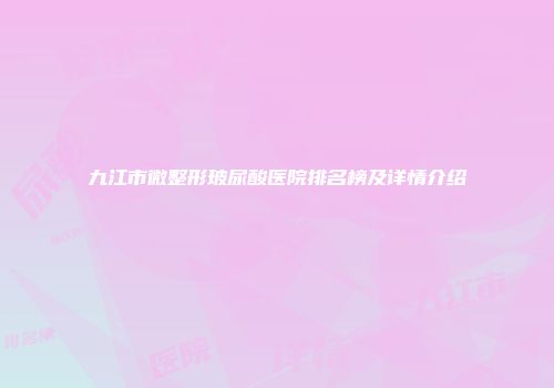 九江市微整形玻尿酸医院排名榜及详情介绍
