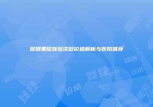 昆明黑脸娃娃淡斑价格解析与医院推荐