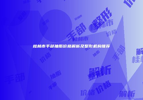 桂林市手部抽脂价格解析及整形机构推荐
