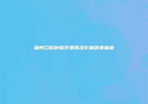 扬州口腔种植牙费用及影响因素解析