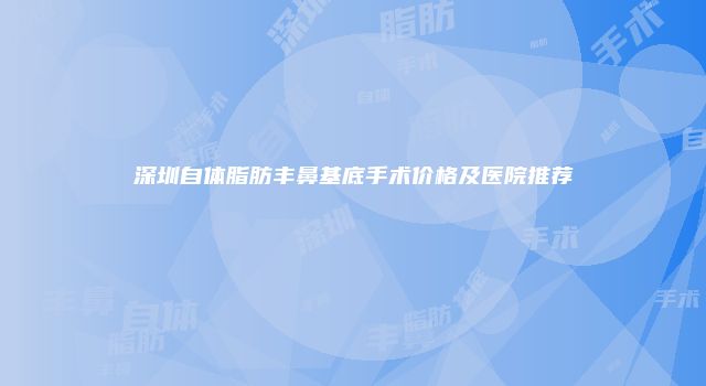 深圳自体脂肪丰鼻基底手术价格及医院推荐
