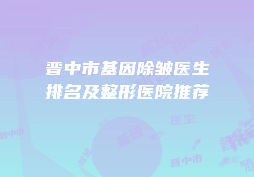晋中市基因除皱医生排名及整形医院推荐