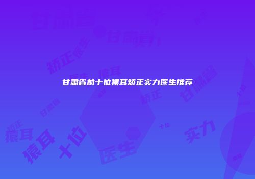 甘肃省前十位猿耳矫正实力医生推荐