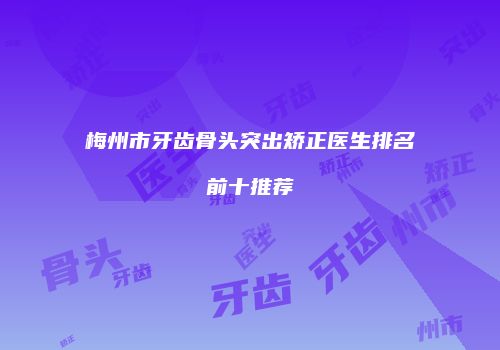 梅州市牙齿骨头突出矫正医生排名前十推荐