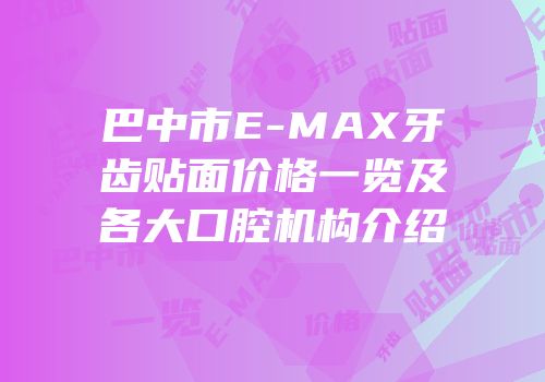 巴中市E-MAX牙齿贴面价格一览及各大口腔机构介绍