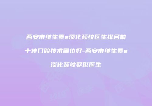 西安市维生素e淡化颈纹医生排名前十佳口腔技术哪位好-西安市维生素e淡化颈纹整形医生