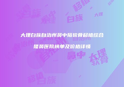 大理白族自治州鼻中隔软骨移植综合隆鼻医院榜单及价格详情