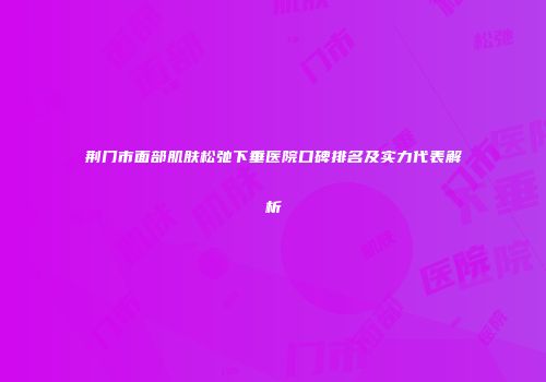 荆门市面部肌肤松弛下垂医院口碑排名及实力代表解析