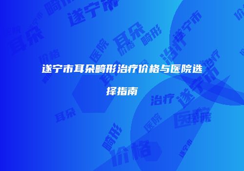 遂宁市耳朵畸形治疗价格与医院选择指南
