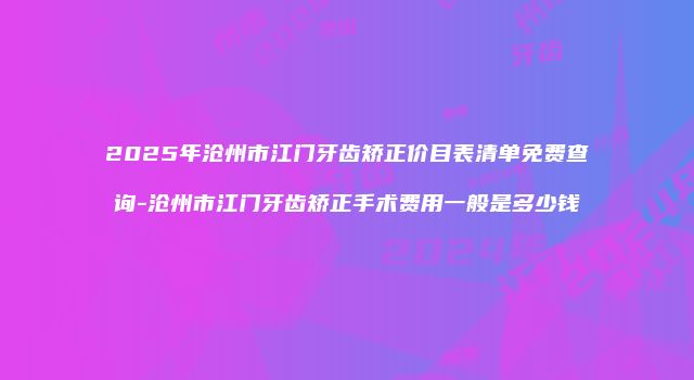 2025年沧州市江门牙齿矫正价目表清单免费查询-沧州市江门牙齿矫正手术费用一般是多少钱