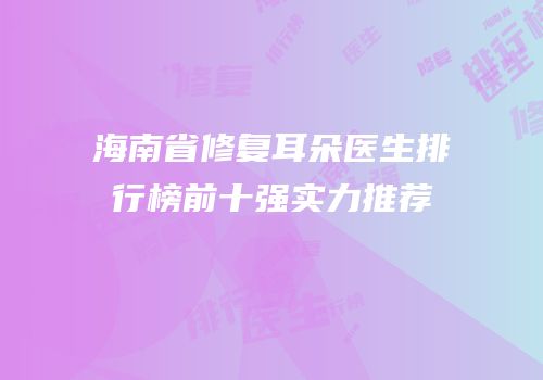 海南省修复耳朵医生排行榜前十强实力推荐