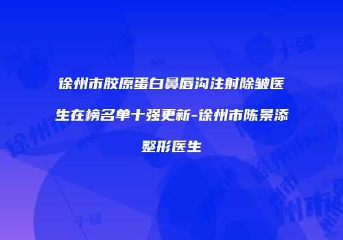 徐州市胶原蛋白鼻唇沟注射除皱医生在榜名单十强更新-徐州市陈景添整形医生