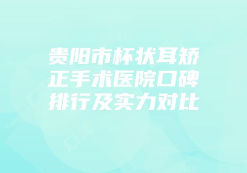 贵阳市杯状耳矫正手术医院口碑排行及实力对比