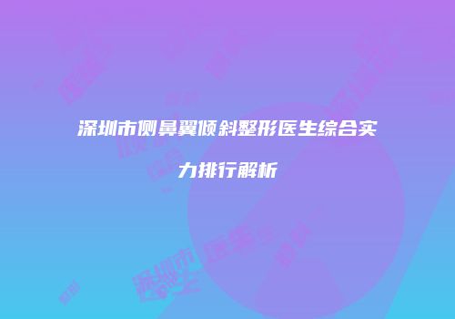 深圳市侧鼻翼倾斜整形医生综合实力排行解析