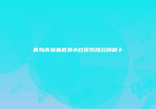 青岛市鼻基底鼻小柱医院排名榜前十