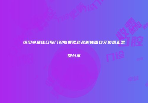 绵阳卓益佳口腔门诊收费更新及腺体面容牙齿矫正案例分享