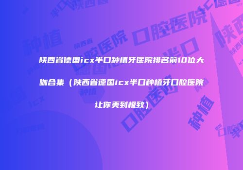 陕西省德国icx半口种植牙医院排名前10位大咖合集（陕西省德国icx半口种植牙口腔医院让你美到极致）