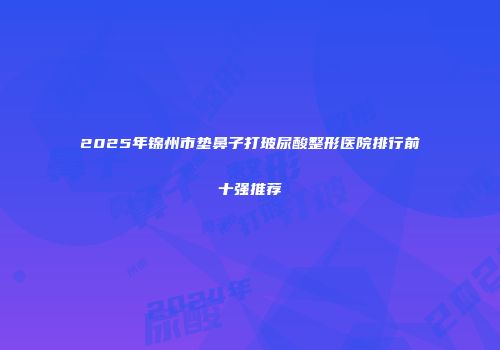 2025年锦州市垫鼻子打玻尿酸整形医院排行前十强推荐