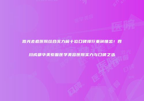 激光去痘医院综合实力前十位口碑排行重磅推出！四川成都华美紫馨医学美容医院实力与口碑之选