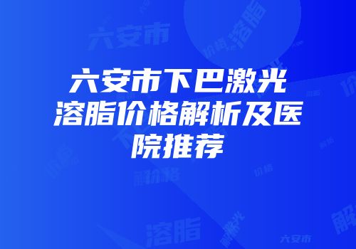 六安市下巴激光溶脂价格解析及医院推荐