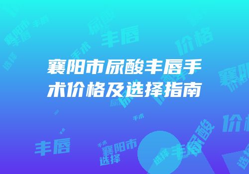 襄阳市尿酸丰唇手术价格及选择指南