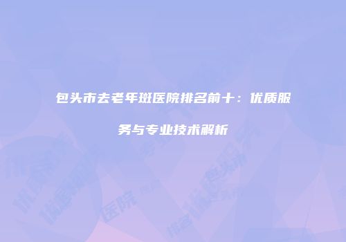 包头市去老年斑医院排名前十：优质服务与专业技术解析