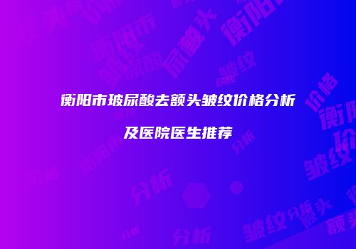 衡阳市玻尿酸去额头皱纹价格分析及医院医生推荐