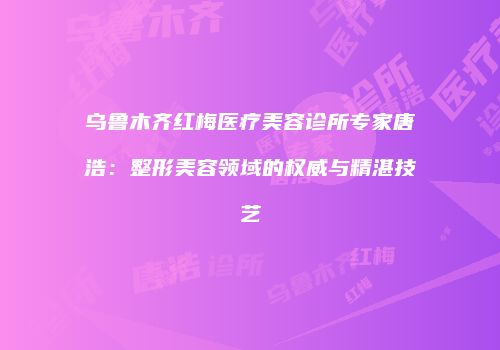 乌鲁木齐红梅医疗美容诊所专家唐浩：整形美容领域的权威与精湛技艺