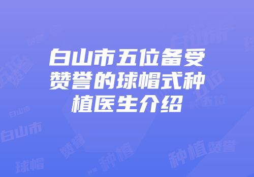 白山市五位备受赞誉的球帽式种植医生介绍